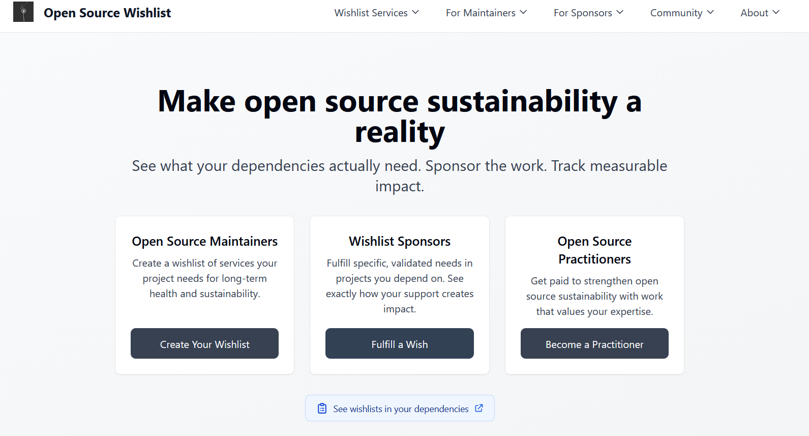 oss-wishlist.com main page: Make open source sustainability a reality See what your dependencies actually need. Sponsor the work. Track measurable impact. A community project launching November 2025 Open Source Maintainers Create a wishlist of services your project needs for long-term health and sustainability. Wishlist Sponsors Fulfill specific, validated needs in projects you depend on. See exactly how your support creates impact. Open Source Practitioners Get paid to strengthen open source sustainability with work that values your expertise.