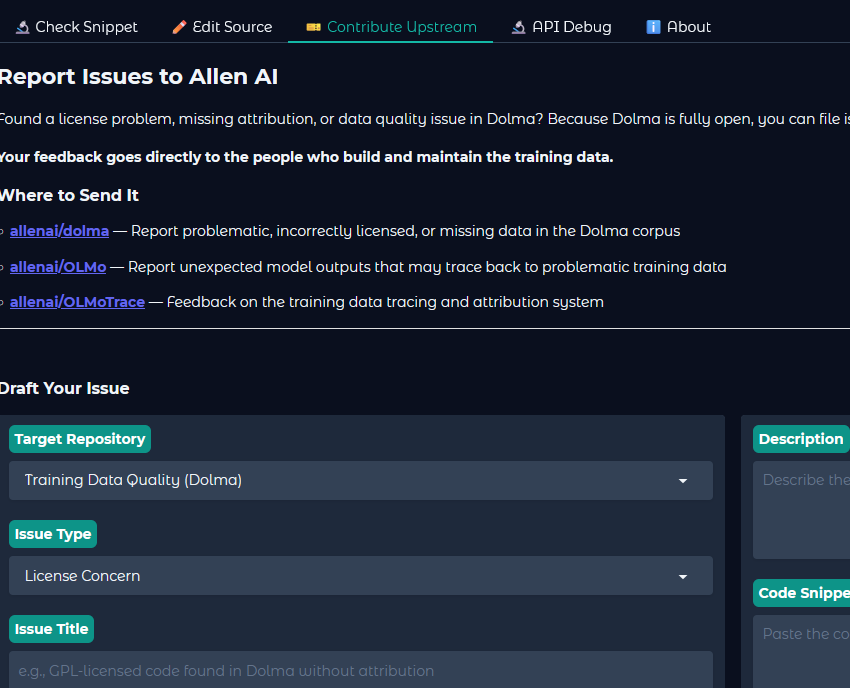  Report Issues to Allen AI  Found a license problem, missing attribution, or data quality issue in Dolma? Because Dolma is fully open, you can file issues directly with the team.  Your feedback goes directly to the people who build and maintain the training data. Where to Send It      allenai/dolma — Report problematic, incorrectly licensed, or missing data in the Dolma corpus      allenai/OLMo — Report unexpected model outputs that may trace back to problematic training data      allenai/OLMoTrace — Feedback on the training data tracing and attribution system  Draft Your Issue Target Repository Issue Type Issue Title Description Code Snippet (optional) Detected License in Dolma Source (optional) 